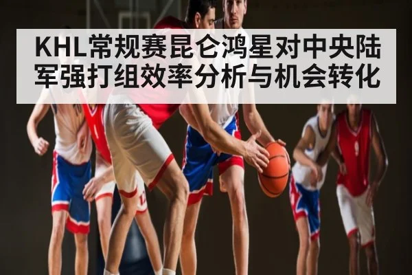 KHL常规赛昆仑鸿星对中央陆军强打组效率分析与机会转化